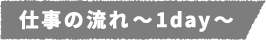 仕事の流れ~1day~